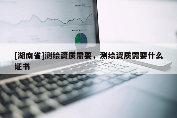 [湖南省]测绘资质需要，测绘资质需要什么证书