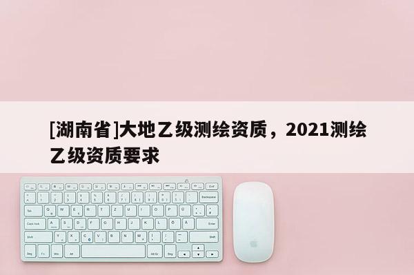 [湖南省]大地乙级测绘资质，2021测绘乙级资质要求