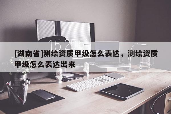 [湖南省]测绘资质甲级怎么表达，测绘资质甲级怎么表达出来