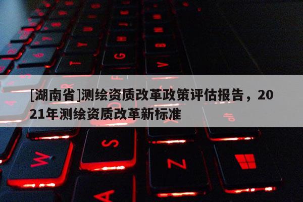 [湖南省]测绘资质改革政策评估报告，2021年测绘资质改革新标准