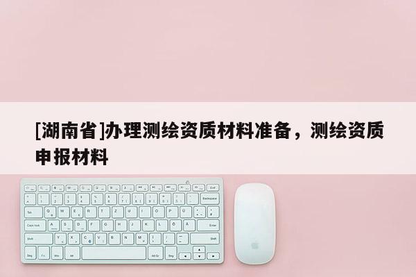 [湖南省]办理测绘资质材料准备，测绘资质申报材料