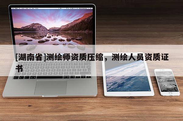 [湖南省]测绘师资质压缩，测绘人员资质证书