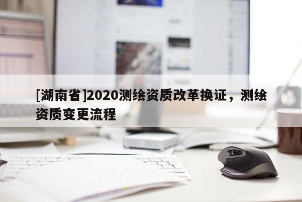 [湖南省]2020测绘资质改革换证，测绘资质变更流程