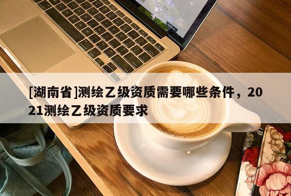 [湖南省]测绘乙级资质需要哪些条件，2021测绘乙级资质要求