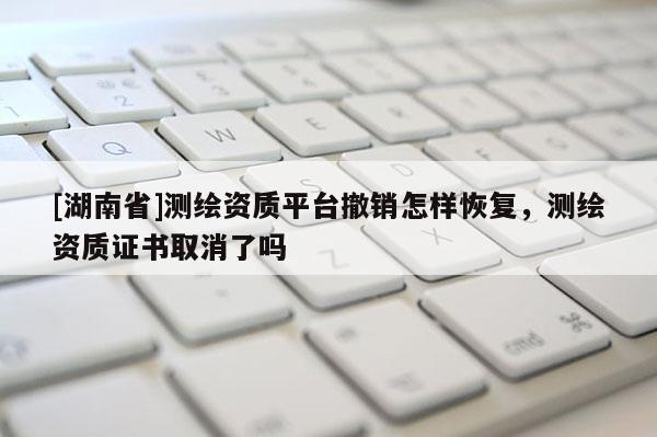 [湖南省]测绘资质平台撤销怎样恢复，测绘资质证书取消了吗
