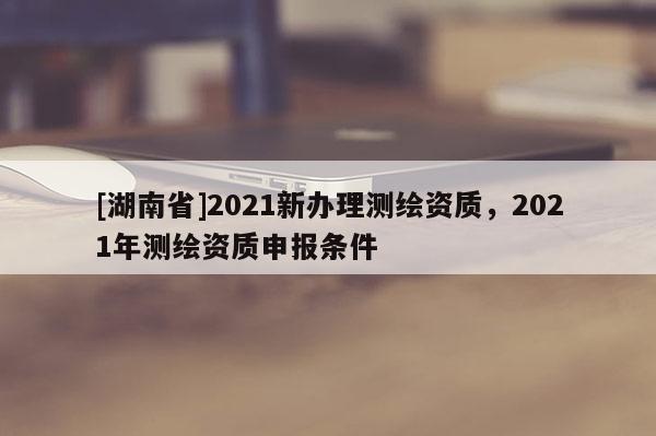 [湖南省]2021新办理测绘资质，2021年测绘资质申报条件