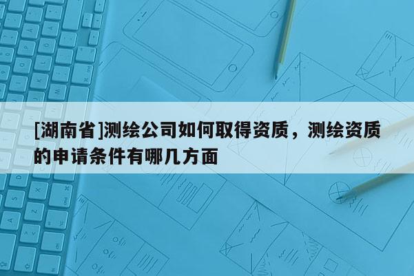 [湖南省]测绘公司如何取得资质，测绘资质的申请条件有哪几方面
