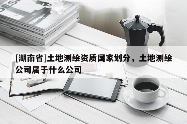 [湖南省]土地测绘资质国家划分，土地测绘公司属于什么公司
