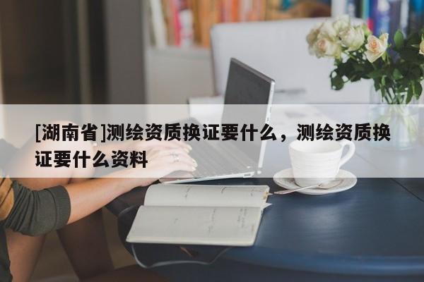[湖南省]测绘资质换证要什么，测绘资质换证要什么资料