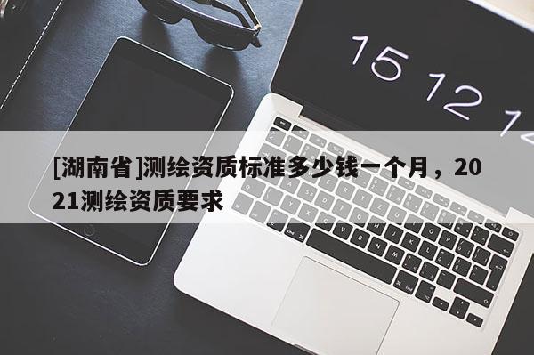 [湖南省]测绘资质标准多少钱一个月，2021测绘资质要求