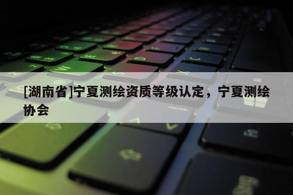 [湖南省]宁夏测绘资质等级认定，宁夏测绘协会