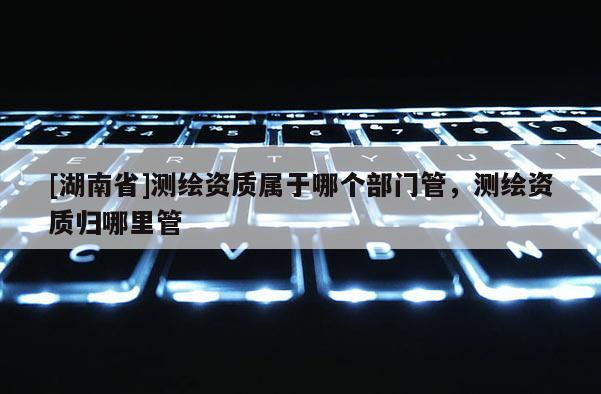 [湖南省]测绘资质属于哪个部门管，测绘资质归哪里管