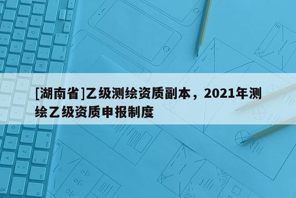 [湖南省]乙级测绘资质副本，2021年测绘乙级资质申报制度