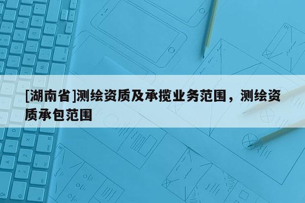 [湖南省]测绘资质及承揽业务范围，测绘资质承包范围