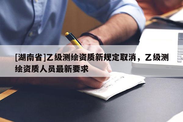 [湖南省]乙级测绘资质新规定取消，乙级测绘资质人员最新要求