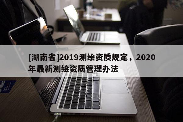 [湖南省]2019测绘资质规定，2020年最新测绘资质管理办法