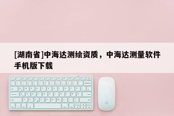 [湖南省]中海达测绘资质，中海达测量软件手机版下载