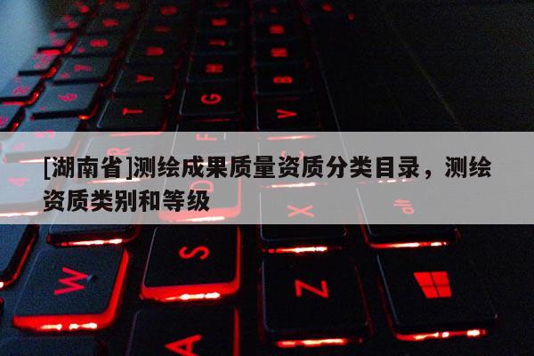 [湖南省]测绘成果质量资质分类目录，测绘资质类别和等级