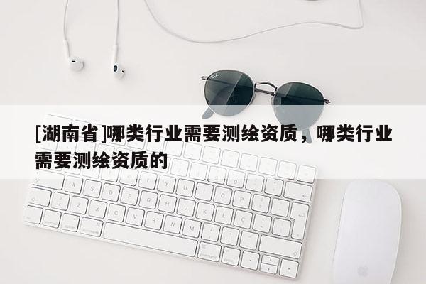 [湖南省]哪类行业需要测绘资质，哪类行业需要测绘资质的