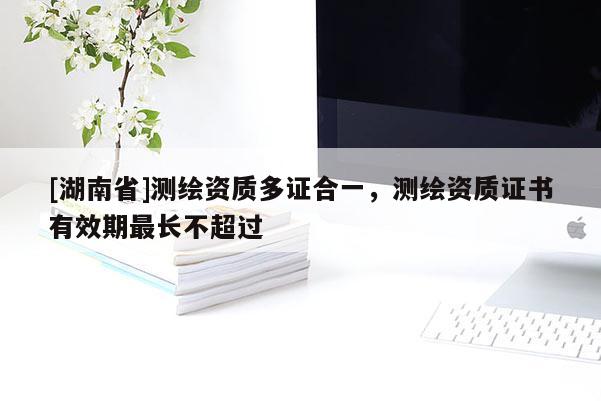 [湖南省]测绘资质多证合一，测绘资质证书有效期最长不超过