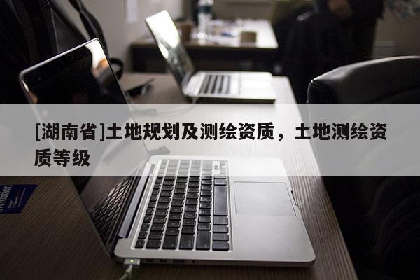 [湖南省]土地规划及测绘资质，土地测绘资质等级