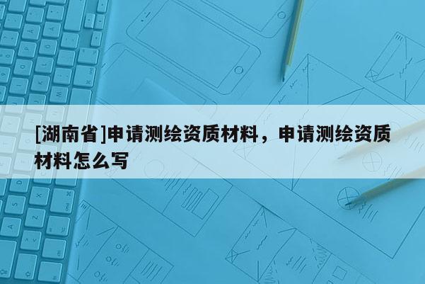 [湖南省]申请测绘资质材料，申请测绘资质材料怎么写