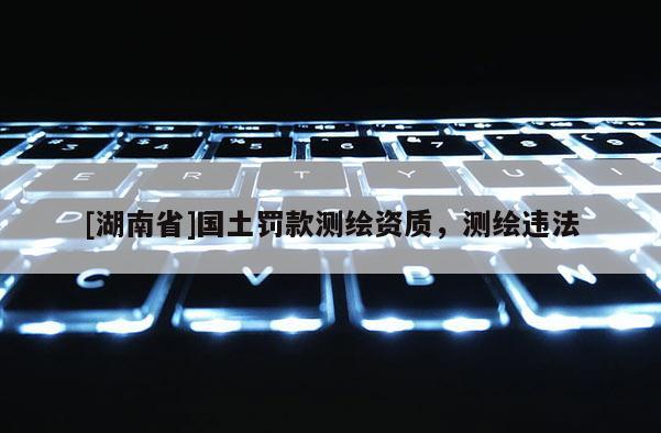 [湖南省]国土罚款测绘资质，测绘违法