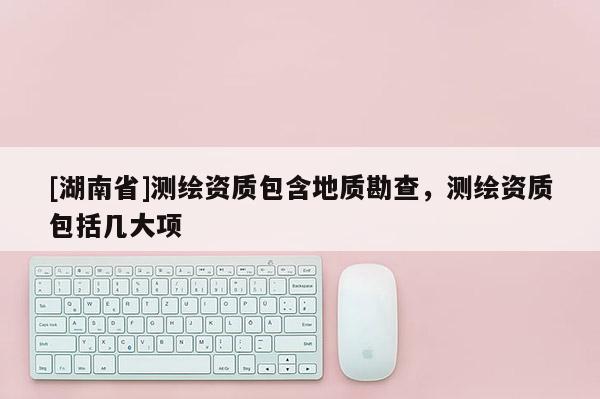 [湖南省]测绘资质包含地质勘查，测绘资质包括几大项