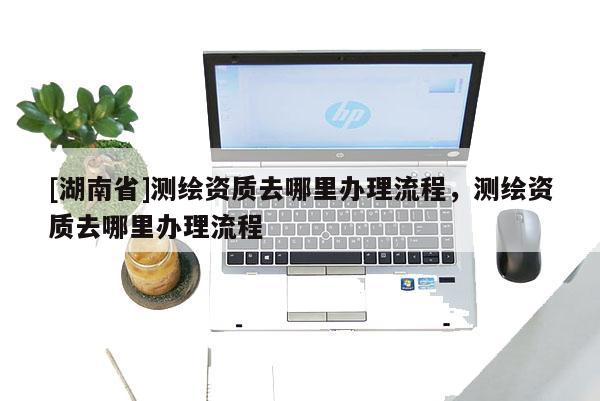 [湖南省]测绘资质去哪里办理流程，测绘资质去哪里办理流程