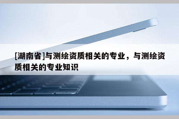 [湖南省]与测绘资质相关的专业，与测绘资质相关的专业知识