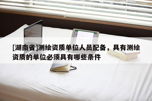 [湖南省]测绘资质单位人员配备，具有测绘资质的单位必须具有哪些条件