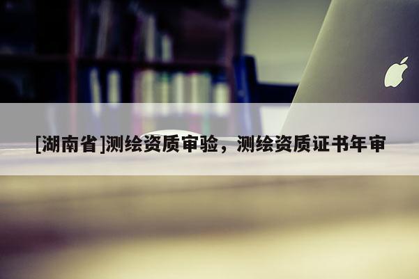 [湖南省]测绘资质审验，测绘资质证书年审