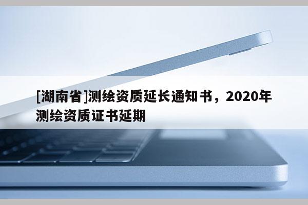 [湖南省]测绘资质延长通知书，2020年测绘资质证书延期