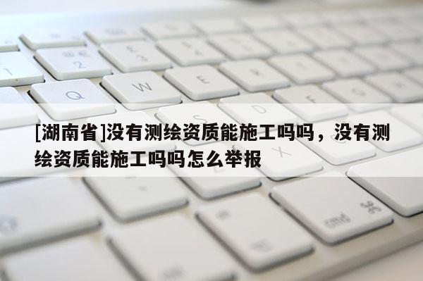 [湖南省]没有测绘资质能施工吗吗，没有测绘资质能施工吗吗怎么举报