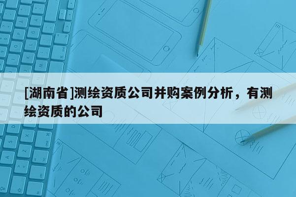 [湖南省]测绘资质公司并购案例分析，有测绘资质的公司