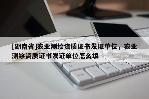 [湖南省]农业测绘资质证书发证单位，农业测绘资质证书发证单位怎么填