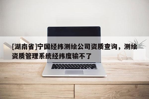 [湖南省]宁国经纬测绘公司资质查询，测绘资质管理系统经纬度输不了