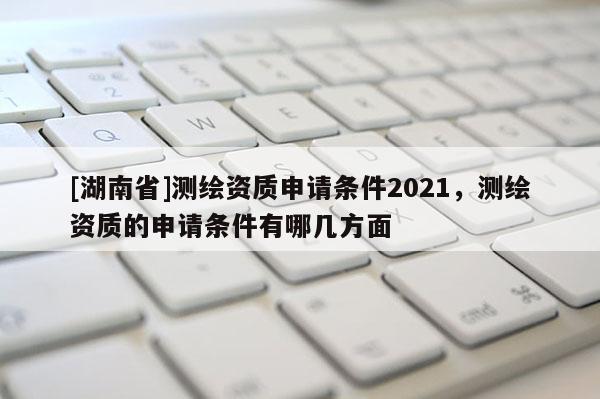 [湖南省]测绘资质申请条件2021，测绘资质的申请条件有哪几方面