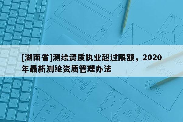 [湖南省]测绘资质执业超过限额，2020年最新测绘资质管理办法