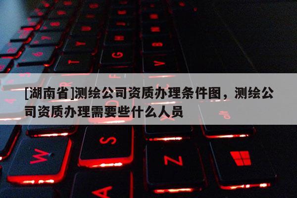 [湖南省]测绘公司资质办理条件图，测绘公司资质办理需要些什么人员