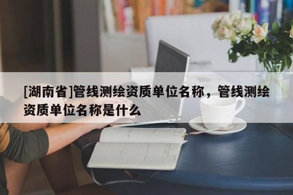 [湖南省]管线测绘资质单位名称，管线测绘资质单位名称是什么