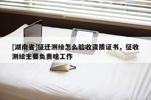 [湖南省]征迁测绘怎么验收资质证书，征收测绘主要负责啥工作