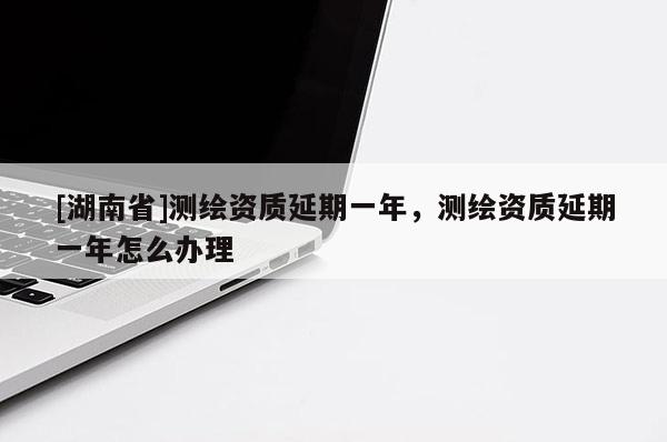 [湖南省]测绘资质延期一年，测绘资质延期一年怎么办理