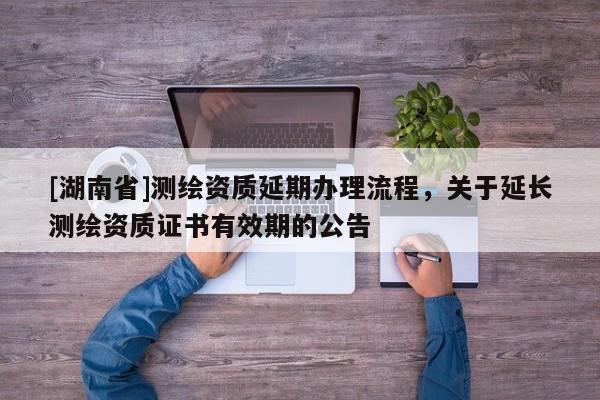 [湖南省]测绘资质延期办理流程，关于延长测绘资质证书有效期的公告