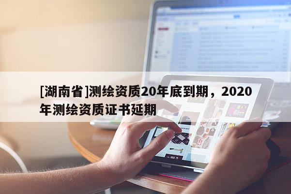 [湖南省]测绘资质20年底到期，2020年测绘资质证书延期