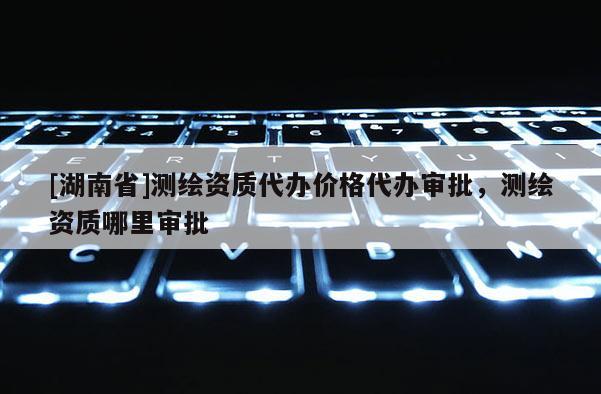[湖南省]测绘资质代办价格代办审批，测绘资质哪里审批