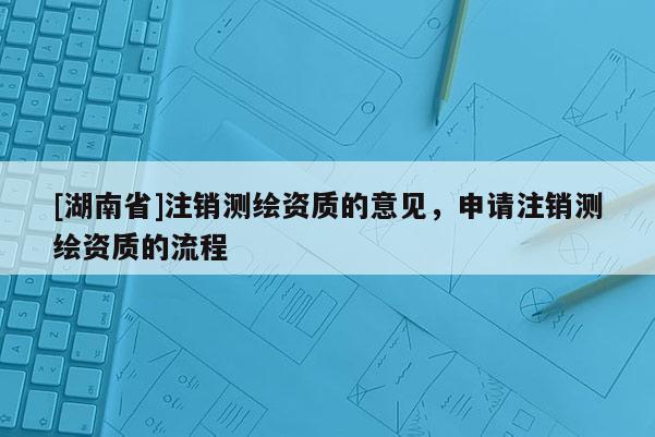 [湖南省]注销测绘资质的意见，申请注销测绘资质的流程