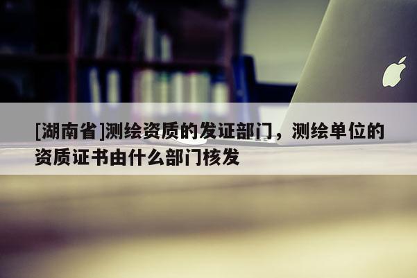 [湖南省]测绘资质的发证部门，测绘单位的资质证书由什么部门核发