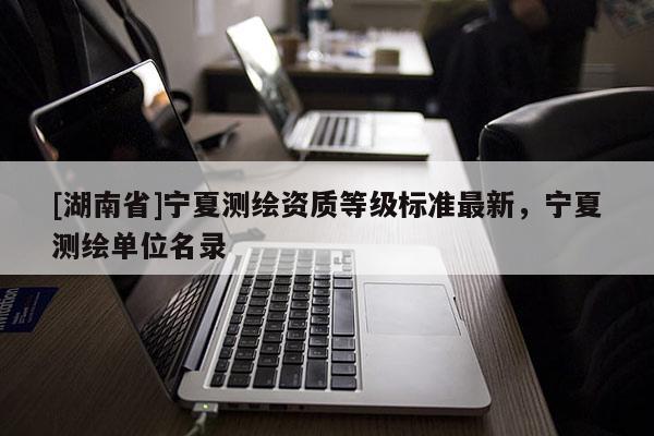 [湖南省]宁夏测绘资质等级标准最新，宁夏测绘单位名录