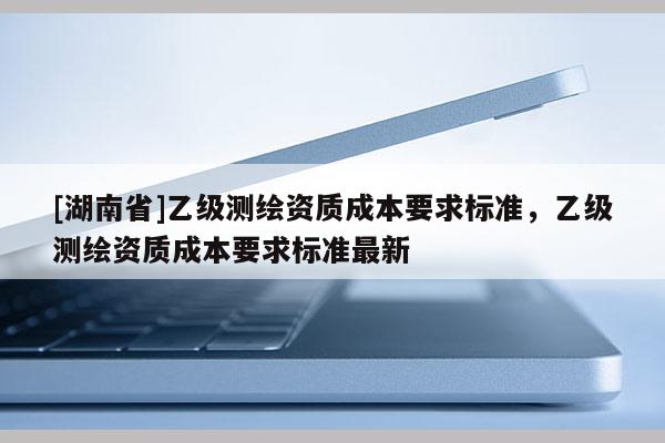[湖南省]乙级测绘资质成本要求标准，乙级测绘资质成本要求标准最新